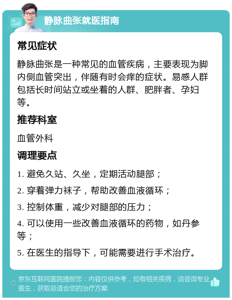 静脉曲张就医指南 常见症状 静脉曲张是一种常见的血管疾病，主要表现为脚内侧血管突出，伴随有时会痒的症状。易感人群包括长时间站立或坐着的人群、肥胖者、孕妇等。 推荐科室 血管外科 调理要点 1. 避免久站、久坐，定期活动腿部； 2. 穿着弹力袜子，帮助改善血液循环； 3. 控制体重，减少对腿部的压力； 4. 可以使用一些改善血液循环的药物，如丹参等； 5. 在医生的指导下，可能需要进行手术治疗。