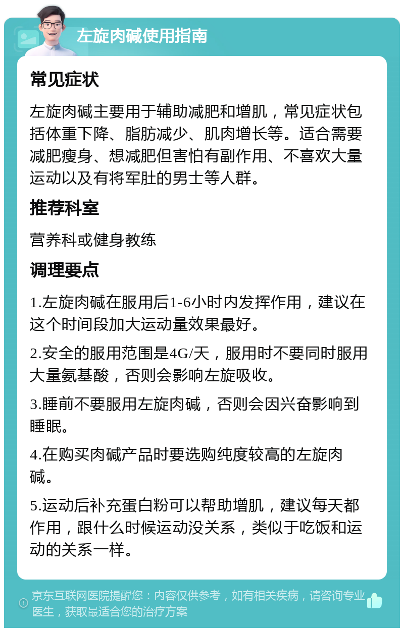 左旋肉碱使用指南 常见症状 左旋肉碱主要用于辅助减肥和增肌，常见症状包括体重下降、脂肪减少、肌肉增长等。适合需要减肥瘦身、想减肥但害怕有副作用、不喜欢大量运动以及有将军肚的男士等人群。 推荐科室 营养科或健身教练 调理要点 1.左旋肉碱在服用后1-6小时内发挥作用，建议在这个时间段加大运动量效果最好。 2.安全的服用范围是4G/天，服用时不要同时服用大量氨基酸，否则会影响左旋吸收。 3.睡前不要服用左旋肉碱，否则会因兴奋影响到睡眠。 4.在购买肉碱产品时要选购纯度较高的左旋肉碱。 5.运动后补充蛋白粉可以帮助增肌，建议每天都作用，跟什么时候运动没关系，类似于吃饭和运动的关系一样。