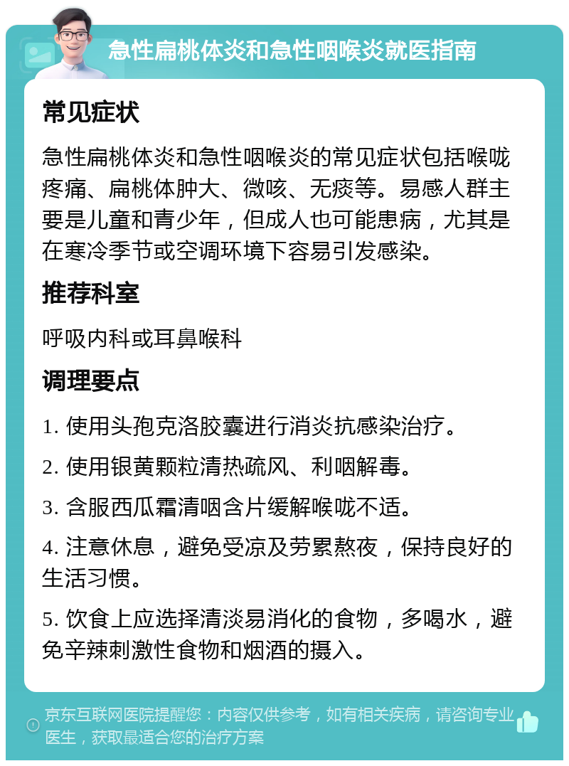 急性扁桃体炎和急性咽喉炎就医指南 常见症状 急性扁桃体炎和急性咽喉炎的常见症状包括喉咙疼痛、扁桃体肿大、微咳、无痰等。易感人群主要是儿童和青少年，但成人也可能患病，尤其是在寒冷季节或空调环境下容易引发感染。 推荐科室 呼吸内科或耳鼻喉科 调理要点 1. 使用头孢克洛胶囊进行消炎抗感染治疗。 2. 使用银黄颗粒清热疏风、利咽解毒。 3. 含服西瓜霜清咽含片缓解喉咙不适。 4. 注意休息，避免受凉及劳累熬夜，保持良好的生活习惯。 5. 饮食上应选择清淡易消化的食物，多喝水，避免辛辣刺激性食物和烟酒的摄入。