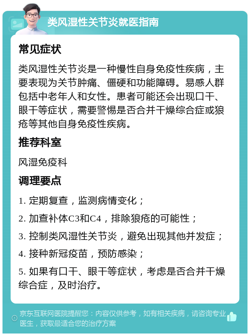 类风湿性关节炎就医指南 常见症状 类风湿性关节炎是一种慢性自身免疫性疾病，主要表现为关节肿痛、僵硬和功能障碍。易感人群包括中老年人和女性。患者可能还会出现口干、眼干等症状，需要警惕是否合并干燥综合症或狼疮等其他自身免疫性疾病。 推荐科室 风湿免疫科 调理要点 1. 定期复查，监测病情变化； 2. 加查补体C3和C4，排除狼疮的可能性； 3. 控制类风湿性关节炎，避免出现其他并发症； 4. 接种新冠疫苗，预防感染； 5. 如果有口干、眼干等症状，考虑是否合并干燥综合症，及时治疗。