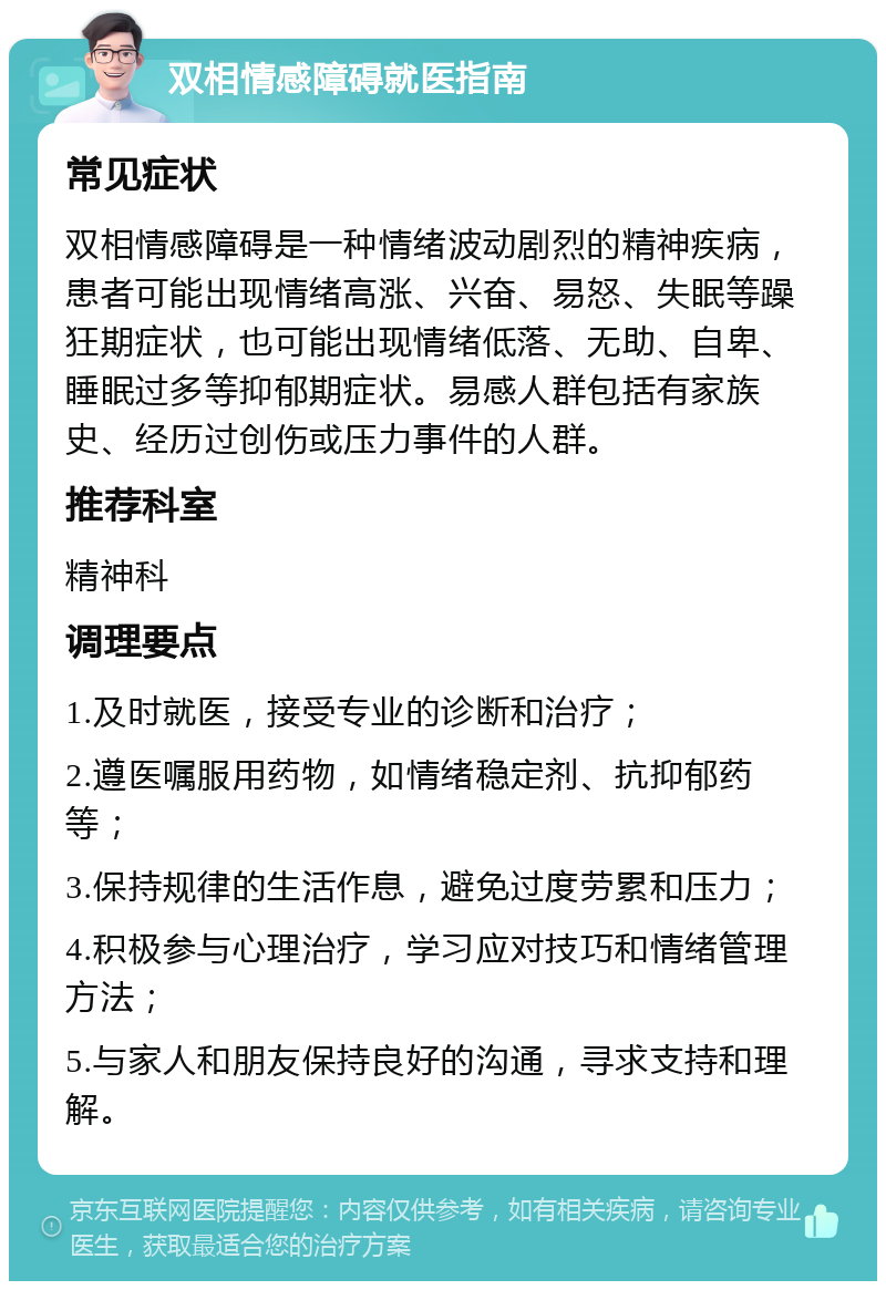 双相情感障碍就医指南 常见症状 双相情感障碍是一种情绪波动剧烈的精神疾病，患者可能出现情绪高涨、兴奋、易怒、失眠等躁狂期症状，也可能出现情绪低落、无助、自卑、睡眠过多等抑郁期症状。易感人群包括有家族史、经历过创伤或压力事件的人群。 推荐科室 精神科 调理要点 1.及时就医，接受专业的诊断和治疗； 2.遵医嘱服用药物，如情绪稳定剂、抗抑郁药等； 3.保持规律的生活作息，避免过度劳累和压力； 4.积极参与心理治疗，学习应对技巧和情绪管理方法； 5.与家人和朋友保持良好的沟通，寻求支持和理解。