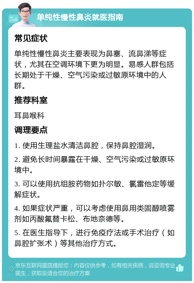 单纯性慢性鼻炎就医指南 常见症状 单纯性慢性鼻炎主要表现为鼻塞、流鼻涕等症状，尤其在空调环境下更为明显。易感人群包括长期处于干燥、空气污染或过敏原环境中的人群。 推荐科室 耳鼻喉科 调理要点 1. 使用生理盐水清洁鼻腔，保持鼻腔湿润。 2. 避免长时间暴露在干燥、空气污染或过敏原环境中。 3. 可以使用抗组胺药物如扑尔敏、氯雷他定等缓解症状。 4. 如果症状严重，可以考虑使用鼻用类固醇喷雾剂如丙酸氟替卡松、布地奈德等。 5. 在医生指导下，进行免疫疗法或手术治疗（如鼻腔扩张术）等其他治疗方式。