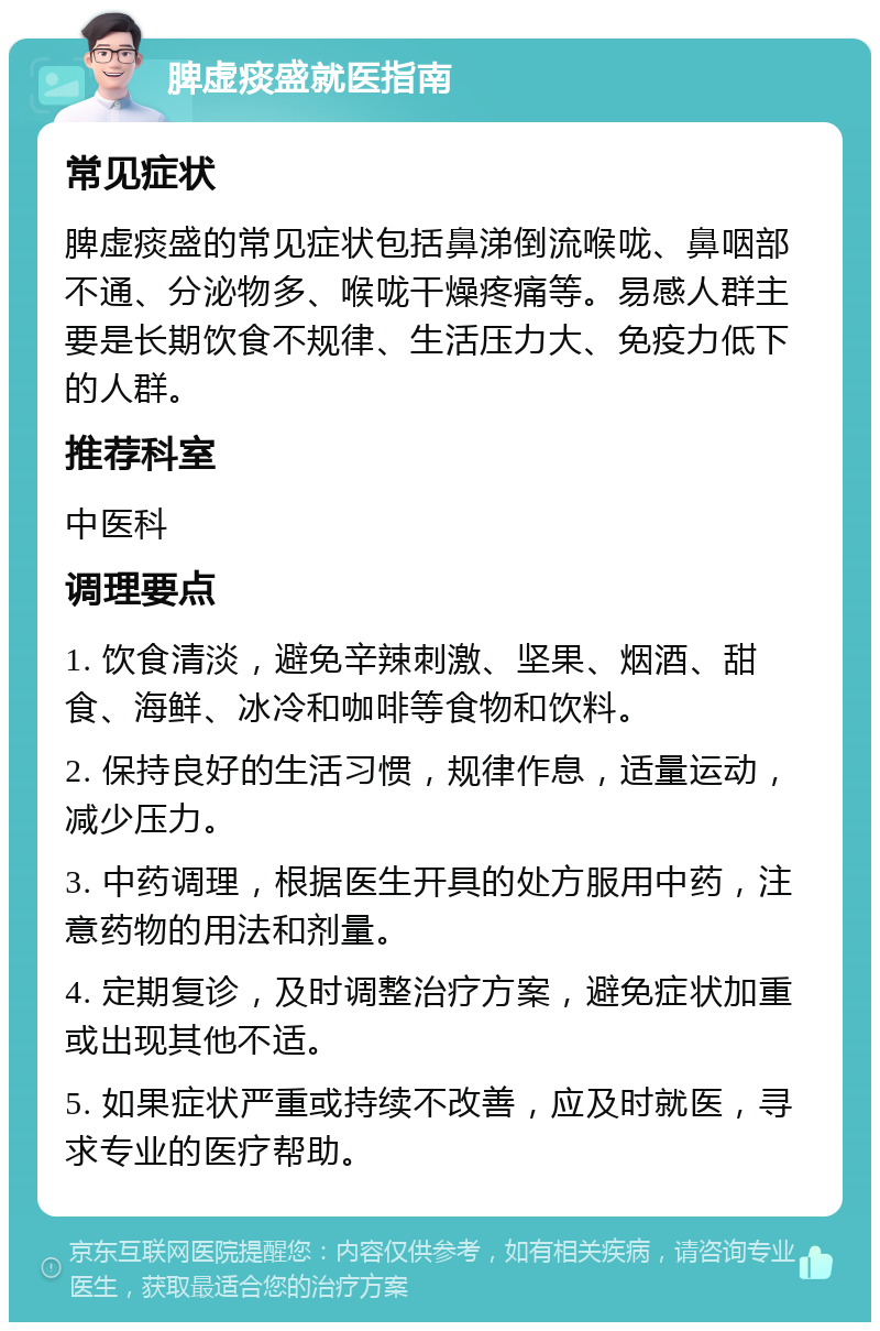 脾虚痰盛就医指南 常见症状 脾虚痰盛的常见症状包括鼻涕倒流喉咙、鼻咽部不通、分泌物多、喉咙干燥疼痛等。易感人群主要是长期饮食不规律、生活压力大、免疫力低下的人群。 推荐科室 中医科 调理要点 1. 饮食清淡，避免辛辣刺激、坚果、烟酒、甜食、海鲜、冰冷和咖啡等食物和饮料。 2. 保持良好的生活习惯，规律作息，适量运动，减少压力。 3. 中药调理，根据医生开具的处方服用中药，注意药物的用法和剂量。 4. 定期复诊，及时调整治疗方案，避免症状加重或出现其他不适。 5. 如果症状严重或持续不改善，应及时就医，寻求专业的医疗帮助。