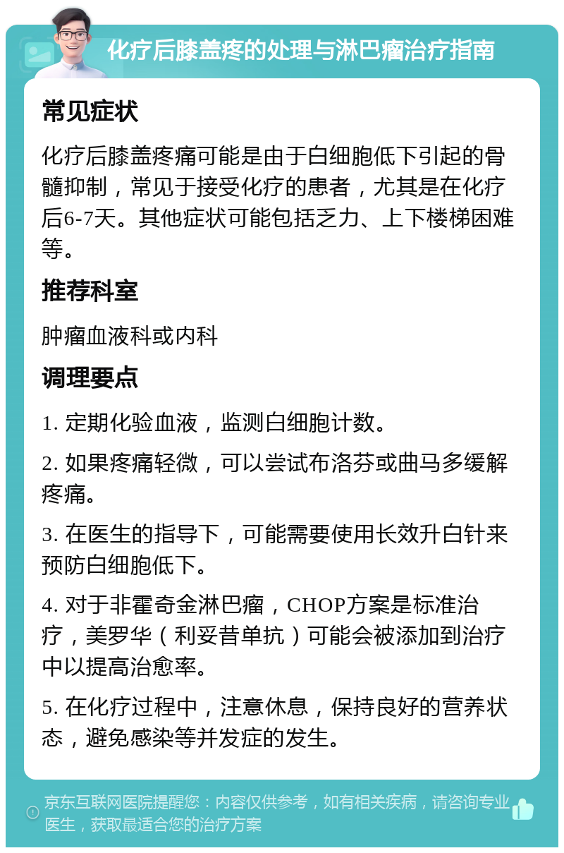 化疗后膝盖疼的处理与淋巴瘤治疗指南 常见症状 化疗后膝盖疼痛可能是由于白细胞低下引起的骨髓抑制，常见于接受化疗的患者，尤其是在化疗后6-7天。其他症状可能包括乏力、上下楼梯困难等。 推荐科室 肿瘤血液科或内科 调理要点 1. 定期化验血液，监测白细胞计数。 2. 如果疼痛轻微，可以尝试布洛芬或曲马多缓解疼痛。 3. 在医生的指导下，可能需要使用长效升白针来预防白细胞低下。 4. 对于非霍奇金淋巴瘤，CHOP方案是标准治疗，美罗华（利妥昔单抗）可能会被添加到治疗中以提高治愈率。 5. 在化疗过程中，注意休息，保持良好的营养状态，避免感染等并发症的发生。