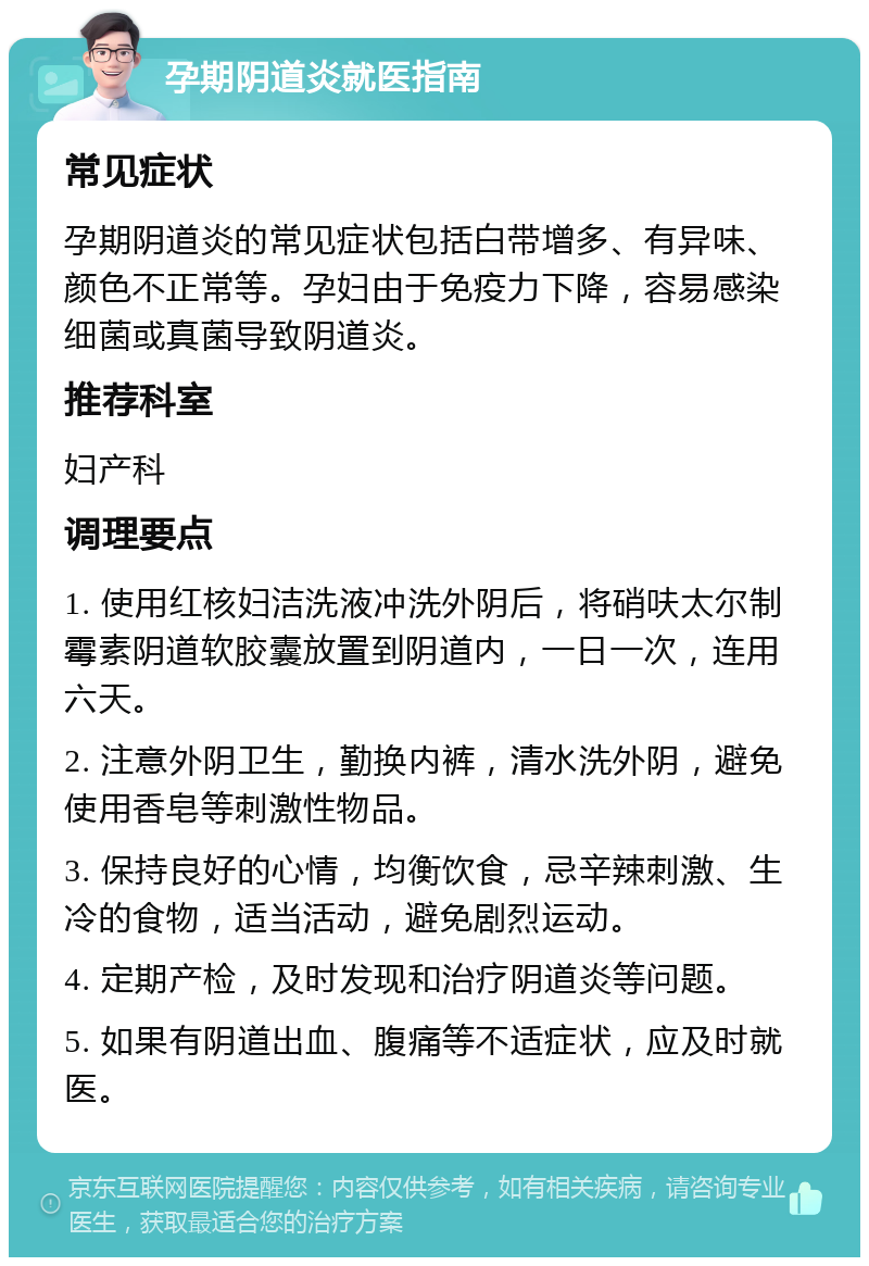 孕期阴道炎就医指南 常见症状 孕期阴道炎的常见症状包括白带增多、有异味、颜色不正常等。孕妇由于免疫力下降，容易感染细菌或真菌导致阴道炎。 推荐科室 妇产科 调理要点 1. 使用红核妇洁洗液冲洗外阴后，将硝呋太尔制霉素阴道软胶囊放置到阴道内，一日一次，连用六天。 2. 注意外阴卫生，勤换内裤，清水洗外阴，避免使用香皂等刺激性物品。 3. 保持良好的心情，均衡饮食，忌辛辣刺激、生冷的食物，适当活动，避免剧烈运动。 4. 定期产检，及时发现和治疗阴道炎等问题。 5. 如果有阴道出血、腹痛等不适症状，应及时就医。