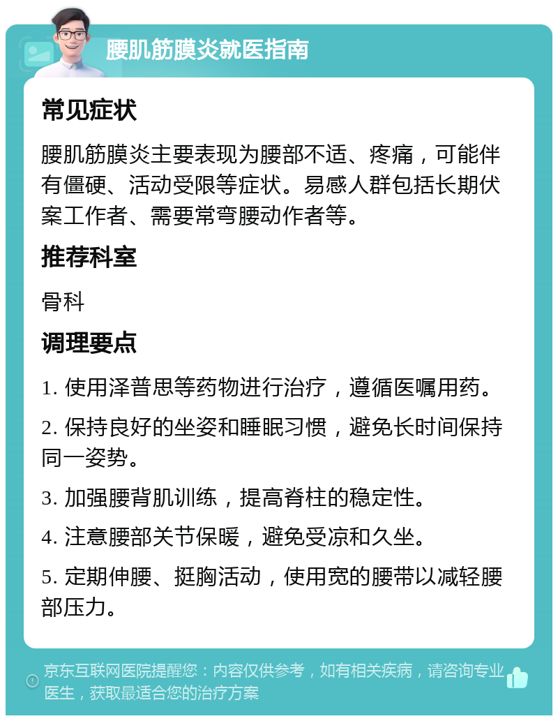 腰肌筋膜炎就医指南 常见症状 腰肌筋膜炎主要表现为腰部不适、疼痛，可能伴有僵硬、活动受限等症状。易感人群包括长期伏案工作者、需要常弯腰动作者等。 推荐科室 骨科 调理要点 1. 使用泽普思等药物进行治疗，遵循医嘱用药。 2. 保持良好的坐姿和睡眠习惯，避免长时间保持同一姿势。 3. 加强腰背肌训练，提高脊柱的稳定性。 4. 注意腰部关节保暖，避免受凉和久坐。 5. 定期伸腰、挺胸活动，使用宽的腰带以减轻腰部压力。