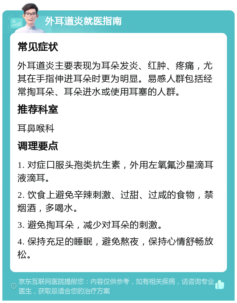 外耳道炎就医指南 常见症状 外耳道炎主要表现为耳朵发炎、红肿、疼痛，尤其在手指伸进耳朵时更为明显。易感人群包括经常掏耳朵、耳朵进水或使用耳塞的人群。 推荐科室 耳鼻喉科 调理要点 1. 对症口服头孢类抗生素，外用左氧氟沙星滴耳液滴耳。 2. 饮食上避免辛辣刺激、过甜、过咸的食物，禁烟酒，多喝水。 3. 避免掏耳朵，减少对耳朵的刺激。 4. 保持充足的睡眠，避免熬夜，保持心情舒畅放松。