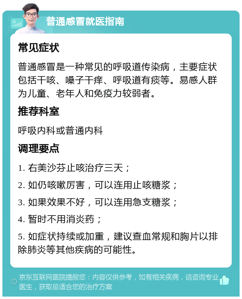 普通感冒就医指南 常见症状 普通感冒是一种常见的呼吸道传染病，主要症状包括干咳、嗓子干痒、呼吸道有痰等。易感人群为儿童、老年人和免疫力较弱者。 推荐科室 呼吸内科或普通内科 调理要点 1. 右美沙芬止咳治疗三天； 2. 如仍咳嗽厉害，可以连用止咳糖浆； 3. 如果效果不好，可以连用急支糖浆； 4. 暂时不用消炎药； 5. 如症状持续或加重，建议查血常规和胸片以排除肺炎等其他疾病的可能性。