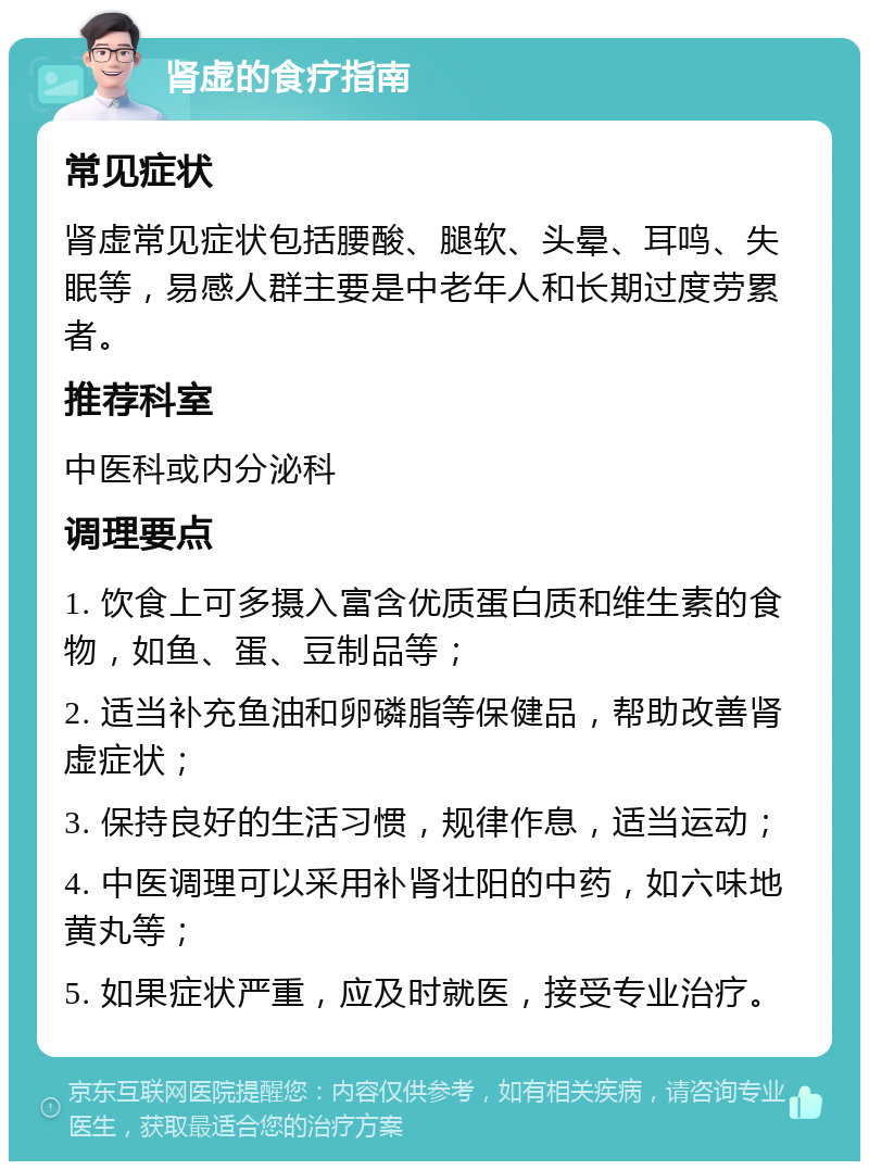 肾虚的食疗指南 常见症状 肾虚常见症状包括腰酸、腿软、头晕、耳鸣、失眠等，易感人群主要是中老年人和长期过度劳累者。 推荐科室 中医科或内分泌科 调理要点 1. 饮食上可多摄入富含优质蛋白质和维生素的食物，如鱼、蛋、豆制品等； 2. 适当补充鱼油和卵磷脂等保健品，帮助改善肾虚症状； 3. 保持良好的生活习惯，规律作息，适当运动； 4. 中医调理可以采用补肾壮阳的中药，如六味地黄丸等； 5. 如果症状严重，应及时就医，接受专业治疗。