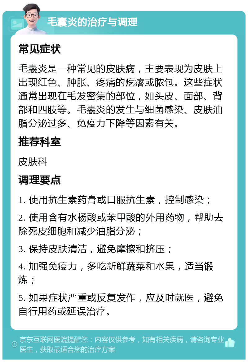 毛囊炎的治疗与调理 常见症状 毛囊炎是一种常见的皮肤病，主要表现为皮肤上出现红色、肿胀、疼痛的疙瘩或脓包。这些症状通常出现在毛发密集的部位，如头皮、面部、背部和四肢等。毛囊炎的发生与细菌感染、皮肤油脂分泌过多、免疫力下降等因素有关。 推荐科室 皮肤科 调理要点 1. 使用抗生素药膏或口服抗生素，控制感染； 2. 使用含有水杨酸或苯甲酸的外用药物，帮助去除死皮细胞和减少油脂分泌； 3. 保持皮肤清洁，避免摩擦和挤压； 4. 加强免疫力，多吃新鲜蔬菜和水果，适当锻炼； 5. 如果症状严重或反复发作，应及时就医，避免自行用药或延误治疗。