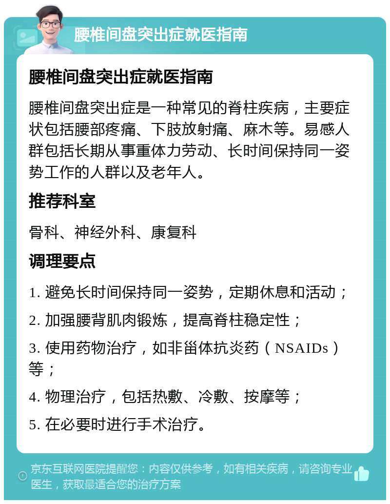 腰椎间盘突出症就医指南 腰椎间盘突出症就医指南 腰椎间盘突出症是一种常见的脊柱疾病，主要症状包括腰部疼痛、下肢放射痛、麻木等。易感人群包括长期从事重体力劳动、长时间保持同一姿势工作的人群以及老年人。 推荐科室 骨科、神经外科、康复科 调理要点 1. 避免长时间保持同一姿势，定期休息和活动； 2. 加强腰背肌肉锻炼，提高脊柱稳定性； 3. 使用药物治疗，如非甾体抗炎药（NSAIDs）等； 4. 物理治疗，包括热敷、冷敷、按摩等； 5. 在必要时进行手术治疗。