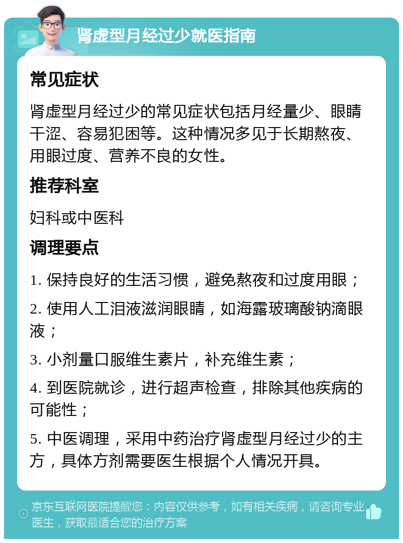 肾虚型月经过少就医指南 常见症状 肾虚型月经过少的常见症状包括月经量少、眼睛干涩、容易犯困等。这种情况多见于长期熬夜、用眼过度、营养不良的女性。 推荐科室 妇科或中医科 调理要点 1. 保持良好的生活习惯，避免熬夜和过度用眼； 2. 使用人工泪液滋润眼睛，如海露玻璃酸钠滴眼液； 3. 小剂量口服维生素片，补充维生素； 4. 到医院就诊，进行超声检查，排除其他疾病的可能性； 5. 中医调理，采用中药治疗肾虚型月经过少的主方，具体方剂需要医生根据个人情况开具。