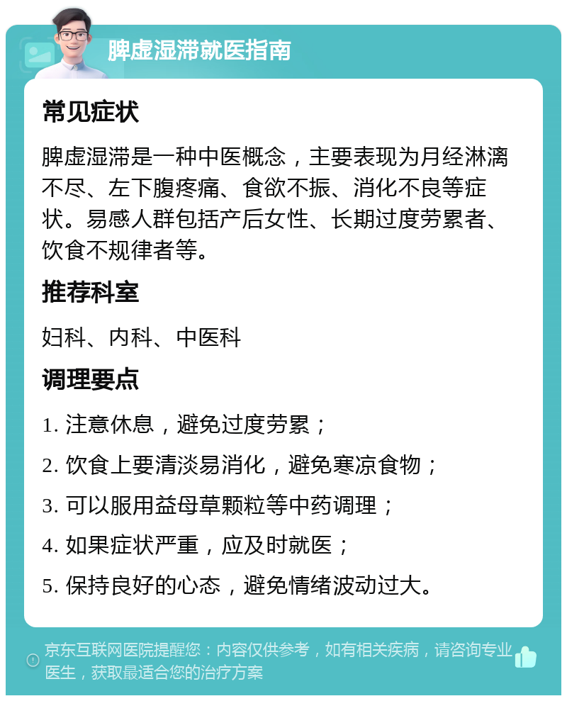 脾虚湿滞就医指南 常见症状 脾虚湿滞是一种中医概念，主要表现为月经淋漓不尽、左下腹疼痛、食欲不振、消化不良等症状。易感人群包括产后女性、长期过度劳累者、饮食不规律者等。 推荐科室 妇科、内科、中医科 调理要点 1. 注意休息，避免过度劳累； 2. 饮食上要清淡易消化，避免寒凉食物； 3. 可以服用益母草颗粒等中药调理； 4. 如果症状严重，应及时就医； 5. 保持良好的心态，避免情绪波动过大。