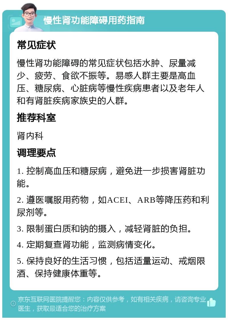 慢性肾功能障碍用药指南 常见症状 慢性肾功能障碍的常见症状包括水肿、尿量减少、疲劳、食欲不振等。易感人群主要是高血压、糖尿病、心脏病等慢性疾病患者以及老年人和有肾脏疾病家族史的人群。 推荐科室 肾内科 调理要点 1. 控制高血压和糖尿病，避免进一步损害肾脏功能。 2. 遵医嘱服用药物，如ACEI、ARB等降压药和利尿剂等。 3. 限制蛋白质和钠的摄入，减轻肾脏的负担。 4. 定期复查肾功能，监测病情变化。 5. 保持良好的生活习惯，包括适量运动、戒烟限酒、保持健康体重等。