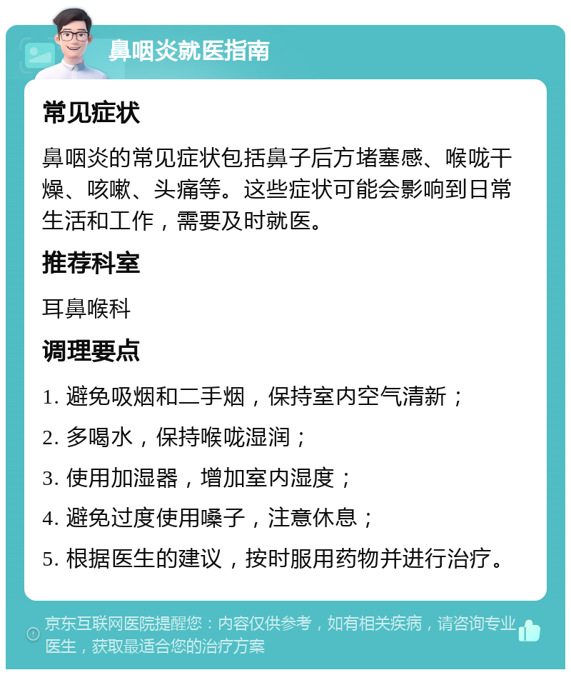 鼻咽炎就医指南 常见症状 鼻咽炎的常见症状包括鼻子后方堵塞感、喉咙干燥、咳嗽、头痛等。这些症状可能会影响到日常生活和工作，需要及时就医。 推荐科室 耳鼻喉科 调理要点 1. 避免吸烟和二手烟，保持室内空气清新； 2. 多喝水，保持喉咙湿润； 3. 使用加湿器，增加室内湿度； 4. 避免过度使用嗓子，注意休息； 5. 根据医生的建议，按时服用药物并进行治疗。