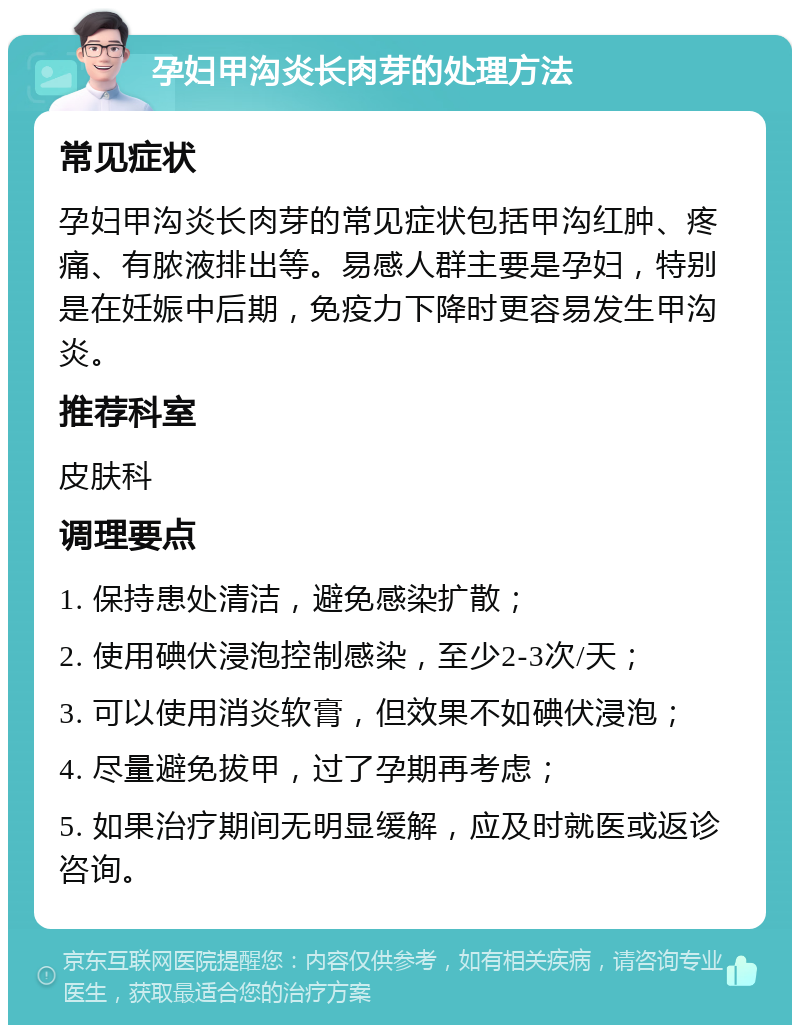 孕妇甲沟炎长肉芽的处理方法 常见症状 孕妇甲沟炎长肉芽的常见症状包括甲沟红肿、疼痛、有脓液排出等。易感人群主要是孕妇，特别是在妊娠中后期，免疫力下降时更容易发生甲沟炎。 推荐科室 皮肤科 调理要点 1. 保持患处清洁，避免感染扩散； 2. 使用碘伏浸泡控制感染，至少2-3次/天； 3. 可以使用消炎软膏，但效果不如碘伏浸泡； 4. 尽量避免拔甲，过了孕期再考虑； 5. 如果治疗期间无明显缓解，应及时就医或返诊咨询。