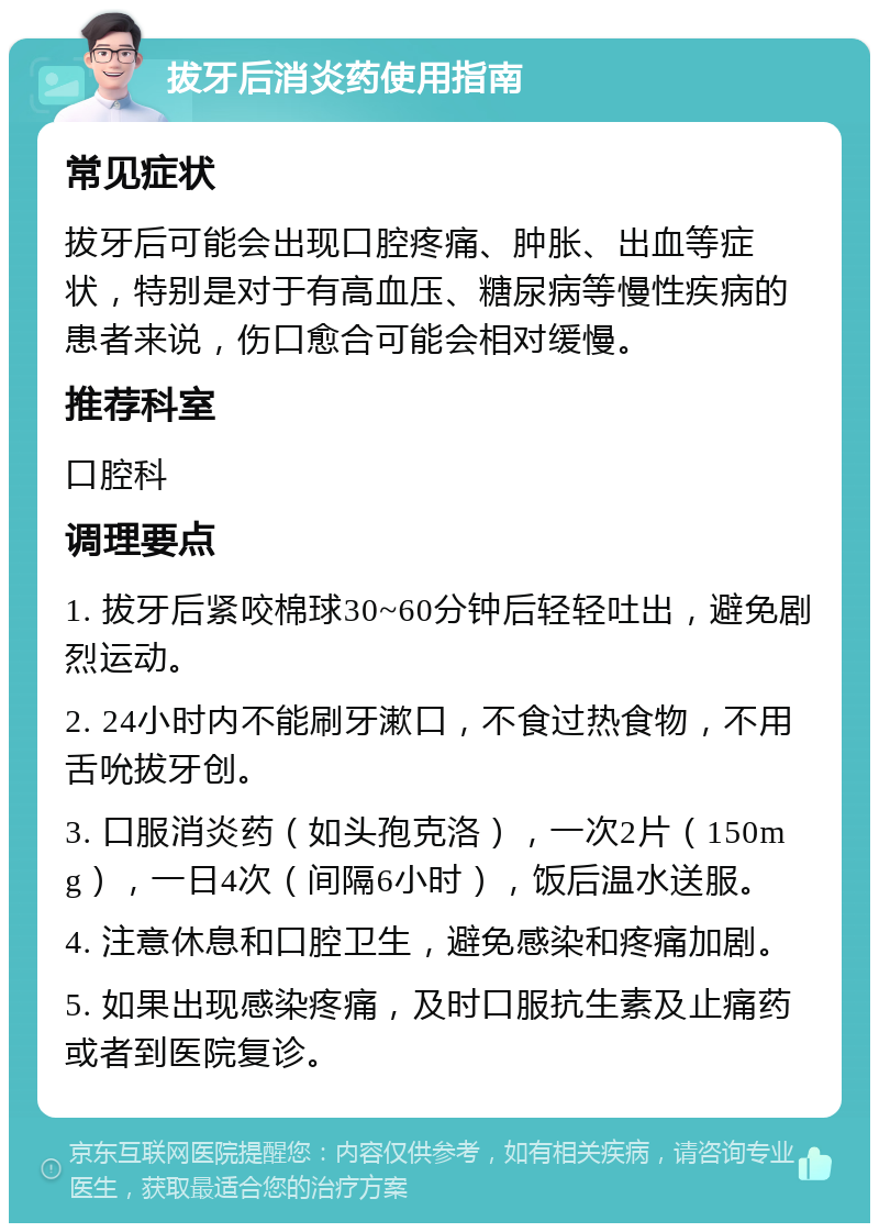 拔牙后消炎药使用指南 常见症状 拔牙后可能会出现口腔疼痛、肿胀、出血等症状，特别是对于有高血压、糖尿病等慢性疾病的患者来说，伤口愈合可能会相对缓慢。 推荐科室 口腔科 调理要点 1. 拔牙后紧咬棉球30~60分钟后轻轻吐出，避免剧烈运动。 2. 24小时内不能刷牙漱口，不食过热食物，不用舌吮拔牙创。 3. 口服消炎药（如头孢克洛），一次2片（150mg），一日4次（间隔6小时），饭后温水送服。 4. 注意休息和口腔卫生，避免感染和疼痛加剧。 5. 如果出现感染疼痛，及时口服抗生素及止痛药或者到医院复诊。