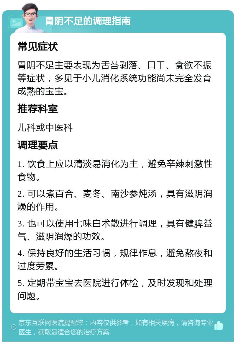 胃阴不足的调理指南 常见症状 胃阴不足主要表现为舌苔剥落、口干、食欲不振等症状，多见于小儿消化系统功能尚未完全发育成熟的宝宝。 推荐科室 儿科或中医科 调理要点 1. 饮食上应以清淡易消化为主，避免辛辣刺激性食物。 2. 可以煮百合、麦冬、南沙参炖汤，具有滋阴润燥的作用。 3. 也可以使用七味白术散进行调理，具有健脾益气、滋阴润燥的功效。 4. 保持良好的生活习惯，规律作息，避免熬夜和过度劳累。 5. 定期带宝宝去医院进行体检，及时发现和处理问题。