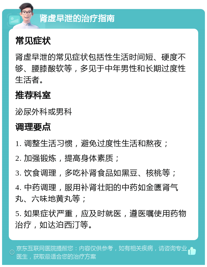 肾虚早泄的治疗指南 常见症状 肾虚早泄的常见症状包括性生活时间短、硬度不够、腰膝酸软等，多见于中年男性和长期过度性生活者。 推荐科室 泌尿外科或男科 调理要点 1. 调整生活习惯，避免过度性生活和熬夜； 2. 加强锻炼，提高身体素质； 3. 饮食调理，多吃补肾食品如黑豆、核桃等； 4. 中药调理，服用补肾壮阳的中药如金匮肾气丸、六味地黄丸等； 5. 如果症状严重，应及时就医，遵医嘱使用药物治疗，如达泊西汀等。