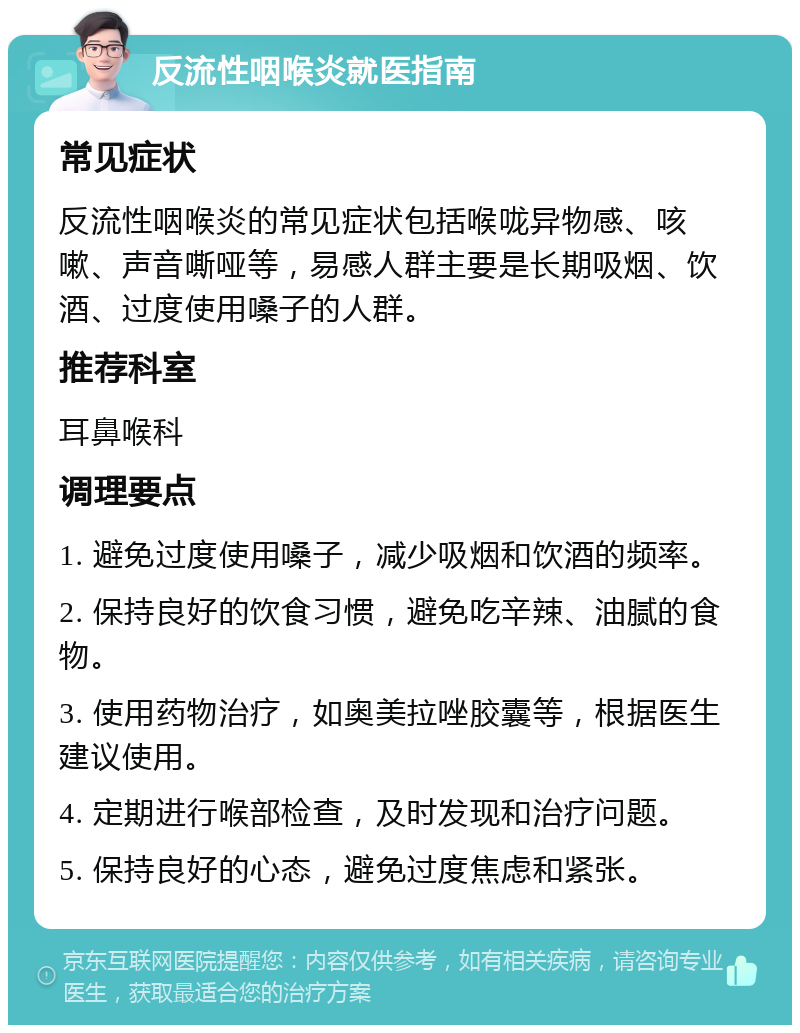 反流性咽喉炎就医指南 常见症状 反流性咽喉炎的常见症状包括喉咙异物感、咳嗽、声音嘶哑等，易感人群主要是长期吸烟、饮酒、过度使用嗓子的人群。 推荐科室 耳鼻喉科 调理要点 1. 避免过度使用嗓子，减少吸烟和饮酒的频率。 2. 保持良好的饮食习惯，避免吃辛辣、油腻的食物。 3. 使用药物治疗，如奥美拉唑胶囊等，根据医生建议使用。 4. 定期进行喉部检查，及时发现和治疗问题。 5. 保持良好的心态，避免过度焦虑和紧张。