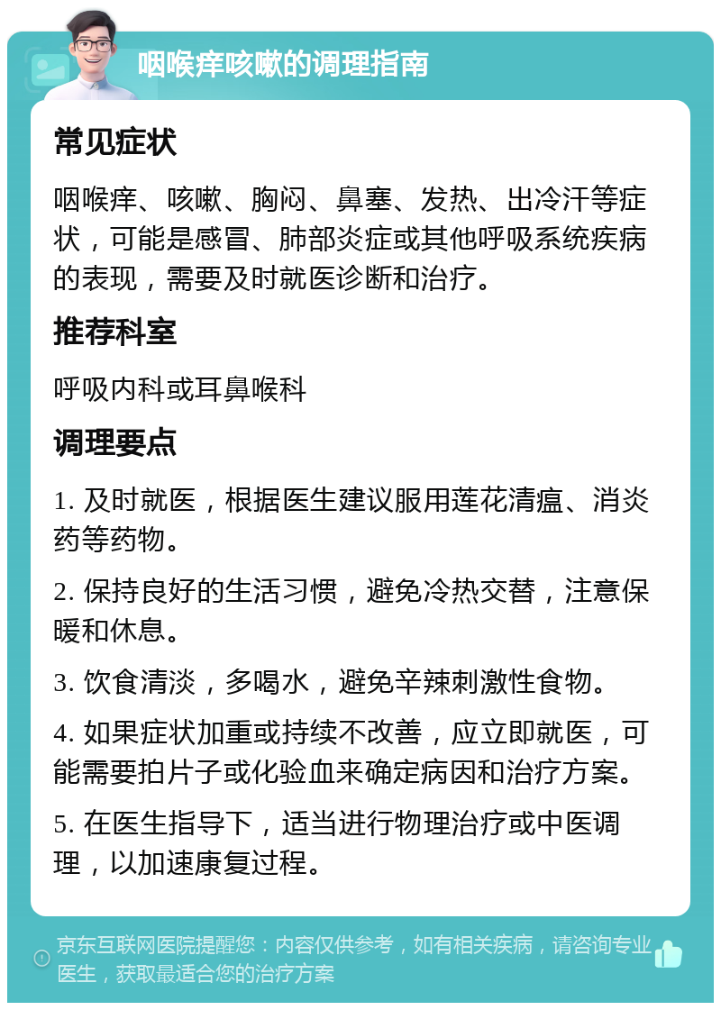 咽喉痒咳嗽的调理指南 常见症状 咽喉痒、咳嗽、胸闷、鼻塞、发热、出冷汗等症状，可能是感冒、肺部炎症或其他呼吸系统疾病的表现，需要及时就医诊断和治疗。 推荐科室 呼吸内科或耳鼻喉科 调理要点 1. 及时就医，根据医生建议服用莲花清瘟、消炎药等药物。 2. 保持良好的生活习惯，避免冷热交替，注意保暖和休息。 3. 饮食清淡，多喝水，避免辛辣刺激性食物。 4. 如果症状加重或持续不改善，应立即就医，可能需要拍片子或化验血来确定病因和治疗方案。 5. 在医生指导下，适当进行物理治疗或中医调理，以加速康复过程。