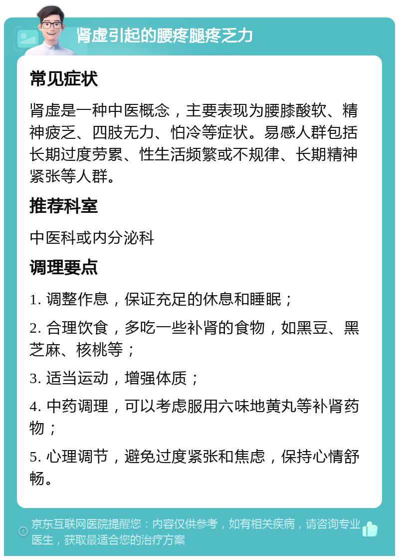 肾虚引起的腰疼腿疼乏力 常见症状 肾虚是一种中医概念，主要表现为腰膝酸软、精神疲乏、四肢无力、怕冷等症状。易感人群包括长期过度劳累、性生活频繁或不规律、长期精神紧张等人群。 推荐科室 中医科或内分泌科 调理要点 1. 调整作息，保证充足的休息和睡眠； 2. 合理饮食，多吃一些补肾的食物，如黑豆、黑芝麻、核桃等； 3. 适当运动，增强体质； 4. 中药调理，可以考虑服用六味地黄丸等补肾药物； 5. 心理调节，避免过度紧张和焦虑，保持心情舒畅。