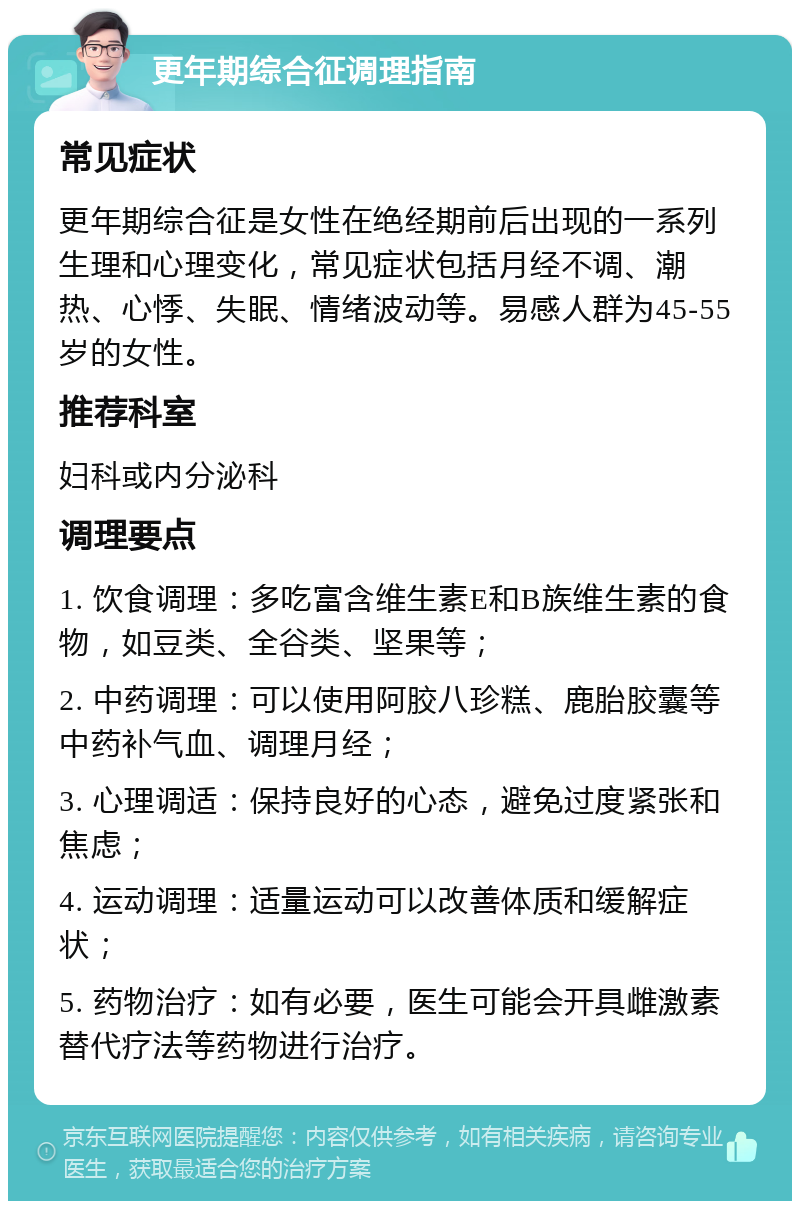 更年期综合征调理指南 常见症状 更年期综合征是女性在绝经期前后出现的一系列生理和心理变化，常见症状包括月经不调、潮热、心悸、失眠、情绪波动等。易感人群为45-55岁的女性。 推荐科室 妇科或内分泌科 调理要点 1. 饮食调理：多吃富含维生素E和B族维生素的食物，如豆类、全谷类、坚果等； 2. 中药调理：可以使用阿胶八珍糕、鹿胎胶囊等中药补气血、调理月经； 3. 心理调适：保持良好的心态，避免过度紧张和焦虑； 4. 运动调理：适量运动可以改善体质和缓解症状； 5. 药物治疗：如有必要，医生可能会开具雌激素替代疗法等药物进行治疗。