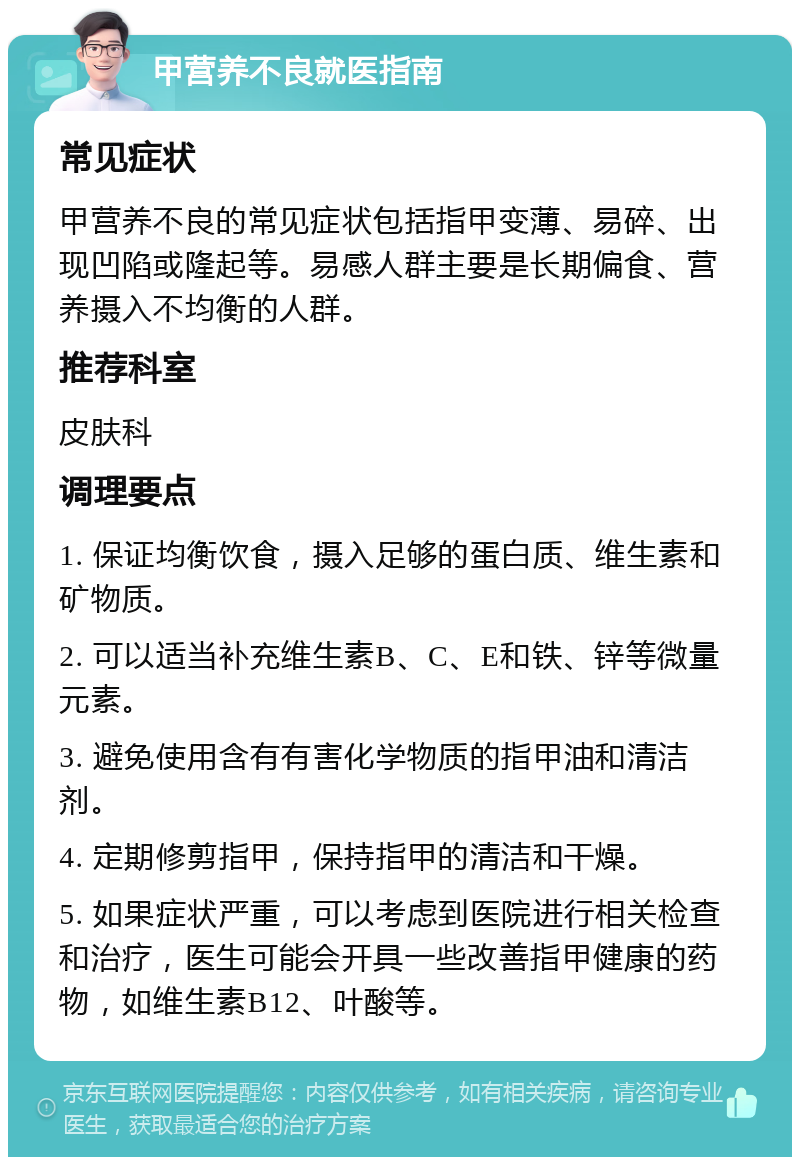 甲营养不良就医指南 常见症状 甲营养不良的常见症状包括指甲变薄、易碎、出现凹陷或隆起等。易感人群主要是长期偏食、营养摄入不均衡的人群。 推荐科室 皮肤科 调理要点 1. 保证均衡饮食，摄入足够的蛋白质、维生素和矿物质。 2. 可以适当补充维生素B、C、E和铁、锌等微量元素。 3. 避免使用含有有害化学物质的指甲油和清洁剂。 4. 定期修剪指甲，保持指甲的清洁和干燥。 5. 如果症状严重，可以考虑到医院进行相关检查和治疗，医生可能会开具一些改善指甲健康的药物，如维生素B12、叶酸等。