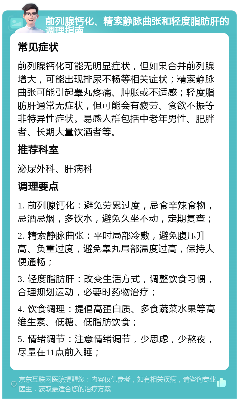 前列腺钙化、精索静脉曲张和轻度脂肪肝的调理指南 常见症状 前列腺钙化可能无明显症状，但如果合并前列腺增大，可能出现排尿不畅等相关症状；精索静脉曲张可能引起睾丸疼痛、肿胀或不适感；轻度脂肪肝通常无症状，但可能会有疲劳、食欲不振等非特异性症状。易感人群包括中老年男性、肥胖者、长期大量饮酒者等。 推荐科室 泌尿外科、肝病科 调理要点 1. 前列腺钙化：避免劳累过度，忌食辛辣食物，忌酒忌烟，多饮水，避免久坐不动，定期复查； 2. 精索静脉曲张：平时局部冷敷，避免腹压升高、负重过度，避免睾丸局部温度过高，保持大便通畅； 3. 轻度脂肪肝：改变生活方式，调整饮食习惯，合理规划运动，必要时药物治疗； 4. 饮食调理：提倡高蛋白质、多食蔬菜水果等高维生素、低糖、低脂肪饮食； 5. 情绪调节：注意情绪调节，少思虑，少熬夜，尽量在11点前入睡；