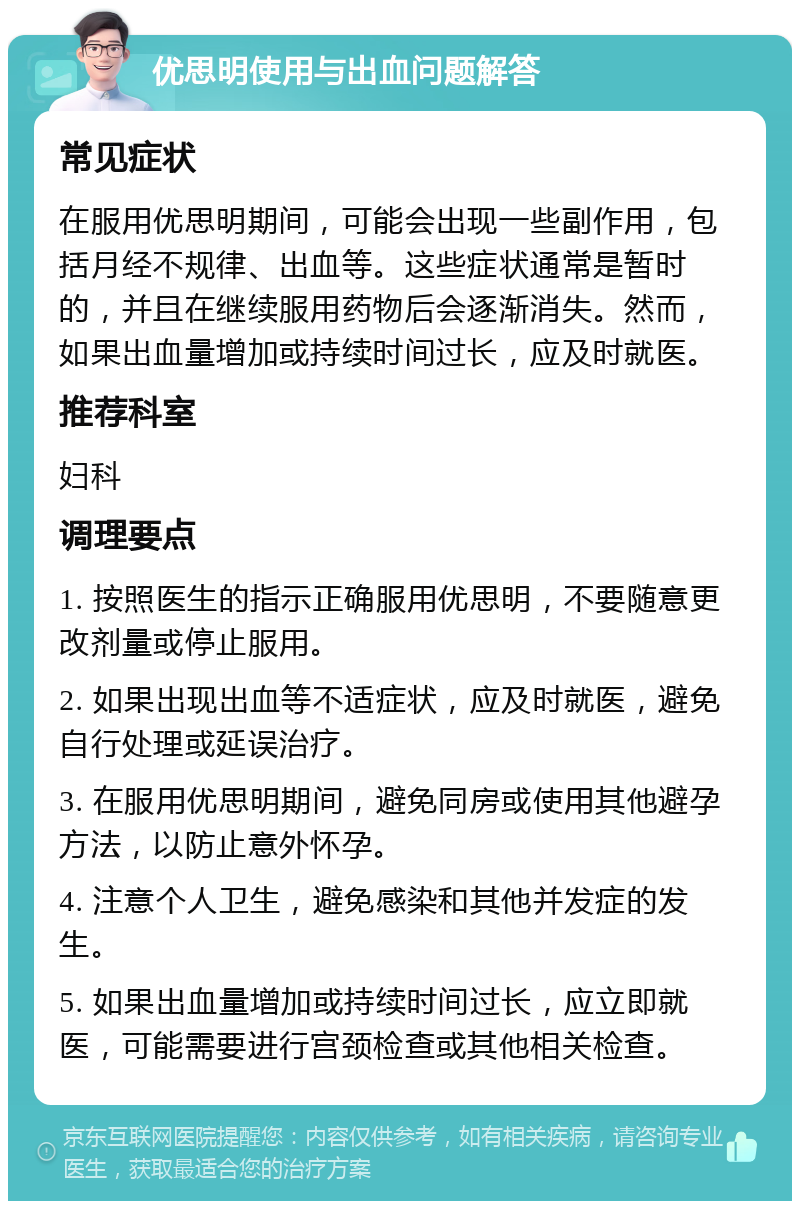 优思明使用与出血问题解答 常见症状 在服用优思明期间，可能会出现一些副作用，包括月经不规律、出血等。这些症状通常是暂时的，并且在继续服用药物后会逐渐消失。然而，如果出血量增加或持续时间过长，应及时就医。 推荐科室 妇科 调理要点 1. 按照医生的指示正确服用优思明，不要随意更改剂量或停止服用。 2. 如果出现出血等不适症状，应及时就医，避免自行处理或延误治疗。 3. 在服用优思明期间，避免同房或使用其他避孕方法，以防止意外怀孕。 4. 注意个人卫生，避免感染和其他并发症的发生。 5. 如果出血量增加或持续时间过长，应立即就医，可能需要进行宫颈检查或其他相关检查。