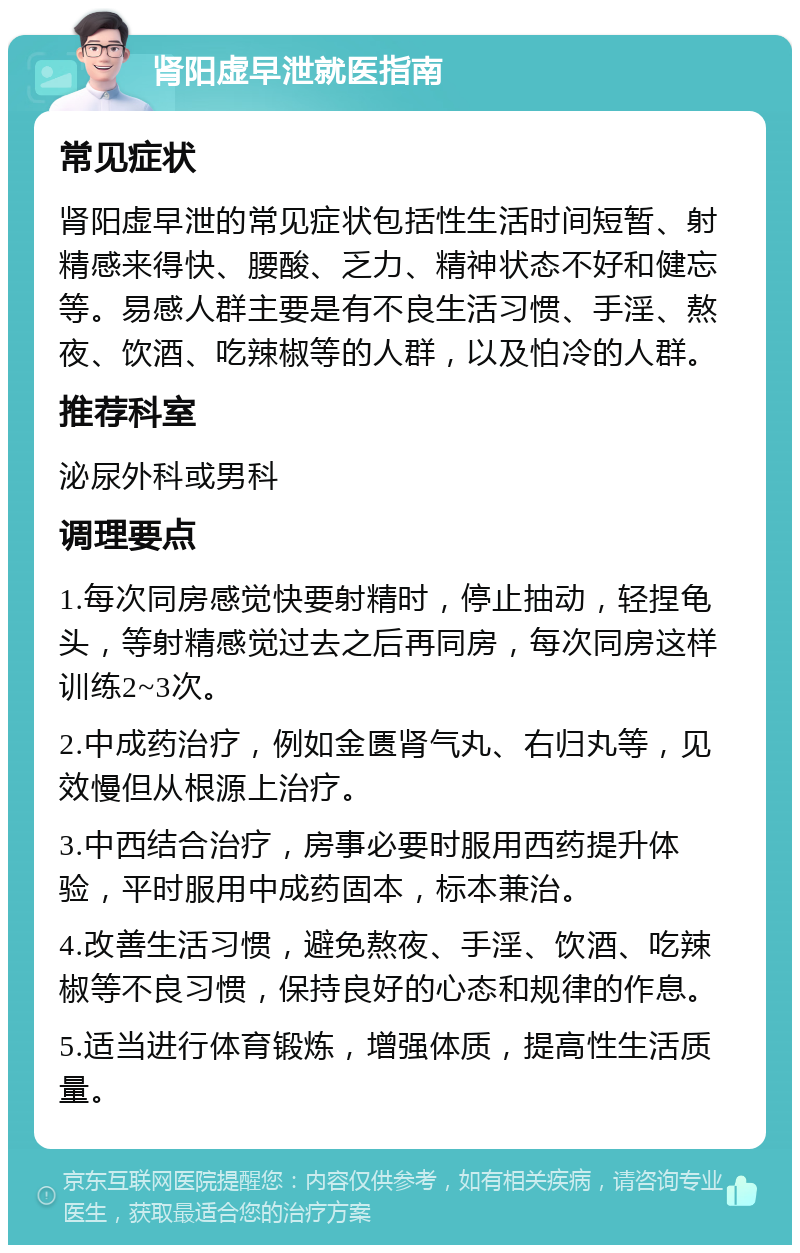 肾阳虚早泄就医指南 常见症状 肾阳虚早泄的常见症状包括性生活时间短暂、射精感来得快、腰酸、乏力、精神状态不好和健忘等。易感人群主要是有不良生活习惯、手淫、熬夜、饮酒、吃辣椒等的人群，以及怕冷的人群。 推荐科室 泌尿外科或男科 调理要点 1.每次同房感觉快要射精时，停止抽动，轻捏龟头，等射精感觉过去之后再同房，每次同房这样训练2~3次。 2.中成药治疗，例如金匮肾气丸、右归丸等，见效慢但从根源上治疗。 3.中西结合治疗，房事必要时服用西药提升体验，平时服用中成药固本，标本兼治。 4.改善生活习惯，避免熬夜、手淫、饮酒、吃辣椒等不良习惯，保持良好的心态和规律的作息。 5.适当进行体育锻炼，增强体质，提高性生活质量。