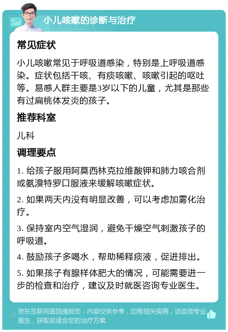 小儿咳嗽的诊断与治疗 常见症状 小儿咳嗽常见于呼吸道感染，特别是上呼吸道感染。症状包括干咳、有痰咳嗽、咳嗽引起的呕吐等。易感人群主要是3岁以下的儿童，尤其是那些有过扁桃体发炎的孩子。 推荐科室 儿科 调理要点 1. 给孩子服用阿莫西林克拉维酸钾和肺力咳合剂或氨溴特罗口服液来缓解咳嗽症状。 2. 如果两天内没有明显改善，可以考虑加雾化治疗。 3. 保持室内空气湿润，避免干燥空气刺激孩子的呼吸道。 4. 鼓励孩子多喝水，帮助稀释痰液，促进排出。 5. 如果孩子有腺样体肥大的情况，可能需要进一步的检查和治疗，建议及时就医咨询专业医生。