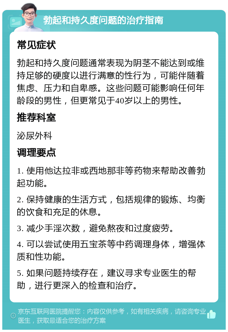 勃起和持久度问题的治疗指南 常见症状 勃起和持久度问题通常表现为阴茎不能达到或维持足够的硬度以进行满意的性行为，可能伴随着焦虑、压力和自卑感。这些问题可能影响任何年龄段的男性，但更常见于40岁以上的男性。 推荐科室 泌尿外科 调理要点 1. 使用他达拉非或西地那非等药物来帮助改善勃起功能。 2. 保持健康的生活方式，包括规律的锻炼、均衡的饮食和充足的休息。 3. 减少手淫次数，避免熬夜和过度疲劳。 4. 可以尝试使用五宝茶等中药调理身体，增强体质和性功能。 5. 如果问题持续存在，建议寻求专业医生的帮助，进行更深入的检查和治疗。