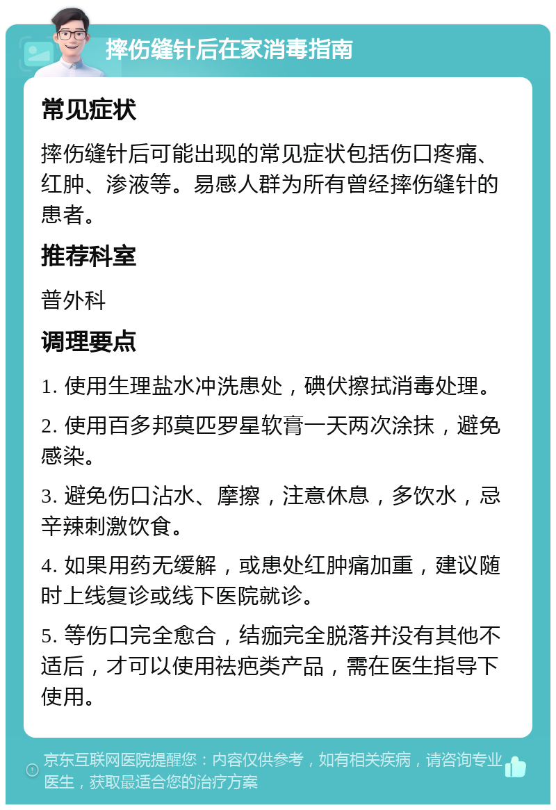 摔伤缝针后在家消毒指南 常见症状 摔伤缝针后可能出现的常见症状包括伤口疼痛、红肿、渗液等。易感人群为所有曾经摔伤缝针的患者。 推荐科室 普外科 调理要点 1. 使用生理盐水冲洗患处，碘伏擦拭消毒处理。 2. 使用百多邦莫匹罗星软膏一天两次涂抹，避免感染。 3. 避免伤口沾水、摩擦，注意休息，多饮水，忌辛辣刺激饮食。 4. 如果用药无缓解，或患处红肿痛加重，建议随时上线复诊或线下医院就诊。 5. 等伤口完全愈合，结痂完全脱落并没有其他不适后，才可以使用祛疤类产品，需在医生指导下使用。