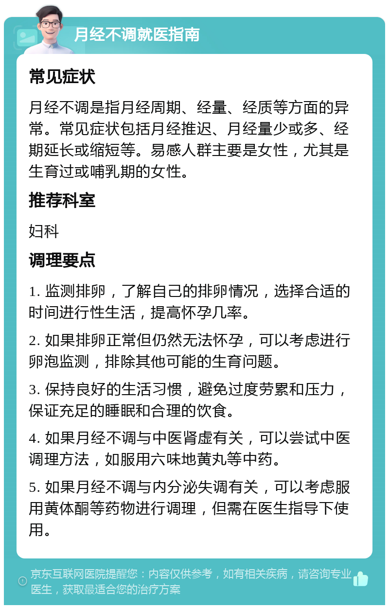 月经不调就医指南 常见症状 月经不调是指月经周期、经量、经质等方面的异常。常见症状包括月经推迟、月经量少或多、经期延长或缩短等。易感人群主要是女性，尤其是生育过或哺乳期的女性。 推荐科室 妇科 调理要点 1. 监测排卵，了解自己的排卵情况，选择合适的时间进行性生活，提高怀孕几率。 2. 如果排卵正常但仍然无法怀孕，可以考虑进行卵泡监测，排除其他可能的生育问题。 3. 保持良好的生活习惯，避免过度劳累和压力，保证充足的睡眠和合理的饮食。 4. 如果月经不调与中医肾虚有关，可以尝试中医调理方法，如服用六味地黄丸等中药。 5. 如果月经不调与内分泌失调有关，可以考虑服用黄体酮等药物进行调理，但需在医生指导下使用。