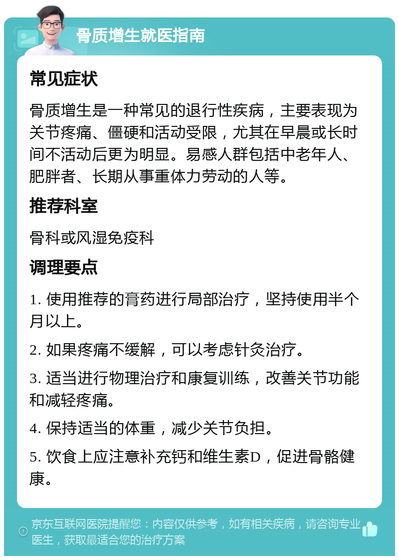 骨质增生就医指南 常见症状 骨质增生是一种常见的退行性疾病，主要表现为关节疼痛、僵硬和活动受限，尤其在早晨或长时间不活动后更为明显。易感人群包括中老年人、肥胖者、长期从事重体力劳动的人等。 推荐科室 骨科或风湿免疫科 调理要点 1. 使用推荐的膏药进行局部治疗，坚持使用半个月以上。 2. 如果疼痛不缓解，可以考虑针灸治疗。 3. 适当进行物理治疗和康复训练，改善关节功能和减轻疼痛。 4. 保持适当的体重，减少关节负担。 5. 饮食上应注意补充钙和维生素D，促进骨骼健康。