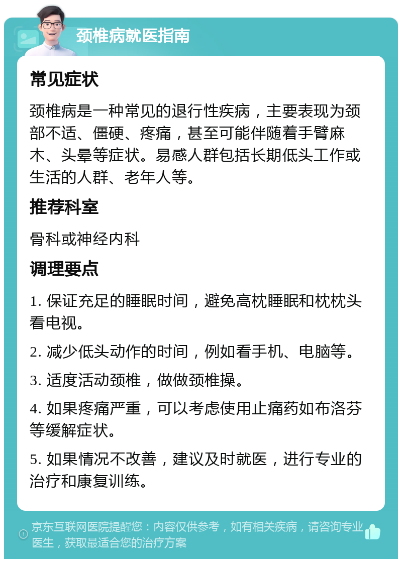 颈椎病就医指南 常见症状 颈椎病是一种常见的退行性疾病，主要表现为颈部不适、僵硬、疼痛，甚至可能伴随着手臂麻木、头晕等症状。易感人群包括长期低头工作或生活的人群、老年人等。 推荐科室 骨科或神经内科 调理要点 1. 保证充足的睡眠时间，避免高枕睡眠和枕枕头看电视。 2. 减少低头动作的时间，例如看手机、电脑等。 3. 适度活动颈椎，做做颈椎操。 4. 如果疼痛严重，可以考虑使用止痛药如布洛芬等缓解症状。 5. 如果情况不改善，建议及时就医，进行专业的治疗和康复训练。