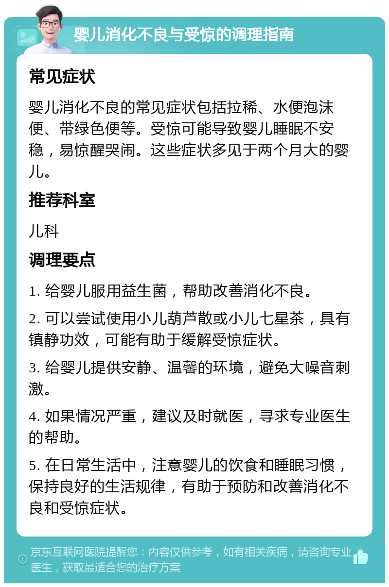 婴儿消化不良与受惊的调理指南 常见症状 婴儿消化不良的常见症状包括拉稀、水便泡沫便、带绿色便等。受惊可能导致婴儿睡眠不安稳，易惊醒哭闹。这些症状多见于两个月大的婴儿。 推荐科室 儿科 调理要点 1. 给婴儿服用益生菌，帮助改善消化不良。 2. 可以尝试使用小儿葫芦散或小儿七星茶，具有镇静功效，可能有助于缓解受惊症状。 3. 给婴儿提供安静、温馨的环境，避免大噪音刺激。 4. 如果情况严重，建议及时就医，寻求专业医生的帮助。 5. 在日常生活中，注意婴儿的饮食和睡眠习惯，保持良好的生活规律，有助于预防和改善消化不良和受惊症状。