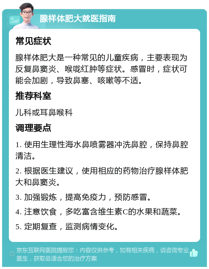 腺样体肥大就医指南 常见症状 腺样体肥大是一种常见的儿童疾病，主要表现为反复鼻窦炎、喉咙红肿等症状。感冒时，症状可能会加剧，导致鼻塞、咳嗽等不适。 推荐科室 儿科或耳鼻喉科 调理要点 1. 使用生理性海水鼻喷雾器冲洗鼻腔，保持鼻腔清洁。 2. 根据医生建议，使用相应的药物治疗腺样体肥大和鼻窦炎。 3. 加强锻炼，提高免疫力，预防感冒。 4. 注意饮食，多吃富含维生素C的水果和蔬菜。 5. 定期复查，监测病情变化。