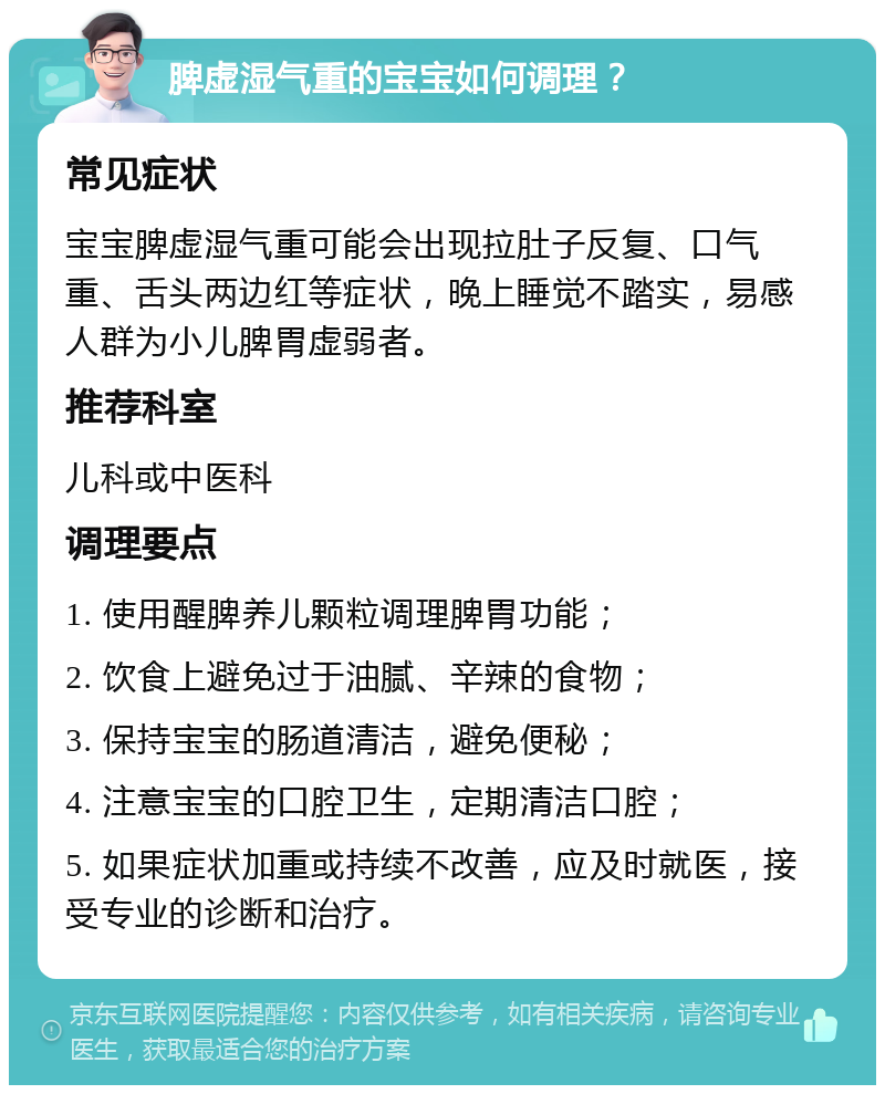 脾虚湿气重的宝宝如何调理？ 常见症状 宝宝脾虚湿气重可能会出现拉肚子反复、口气重、舌头两边红等症状，晚上睡觉不踏实，易感人群为小儿脾胃虚弱者。 推荐科室 儿科或中医科 调理要点 1. 使用醒脾养儿颗粒调理脾胃功能； 2. 饮食上避免过于油腻、辛辣的食物； 3. 保持宝宝的肠道清洁，避免便秘； 4. 注意宝宝的口腔卫生，定期清洁口腔； 5. 如果症状加重或持续不改善，应及时就医，接受专业的诊断和治疗。