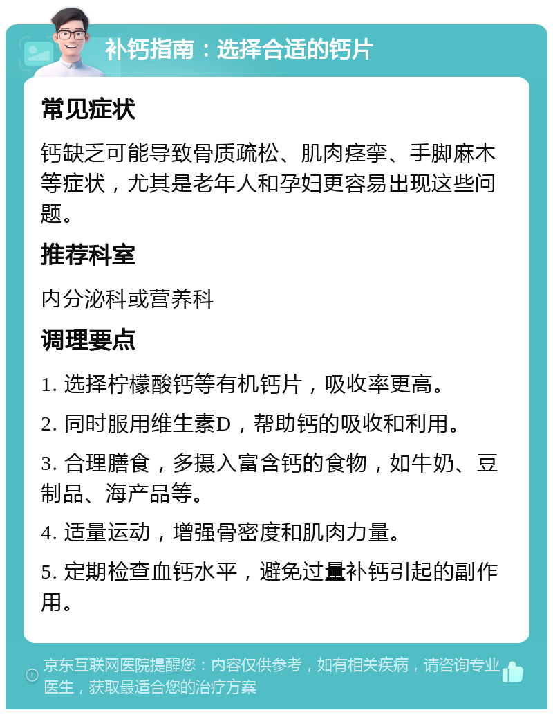 补钙指南：选择合适的钙片 常见症状 钙缺乏可能导致骨质疏松、肌肉痉挛、手脚麻木等症状，尤其是老年人和孕妇更容易出现这些问题。 推荐科室 内分泌科或营养科 调理要点 1. 选择柠檬酸钙等有机钙片，吸收率更高。 2. 同时服用维生素D，帮助钙的吸收和利用。 3. 合理膳食，多摄入富含钙的食物，如牛奶、豆制品、海产品等。 4. 适量运动，增强骨密度和肌肉力量。 5. 定期检查血钙水平，避免过量补钙引起的副作用。