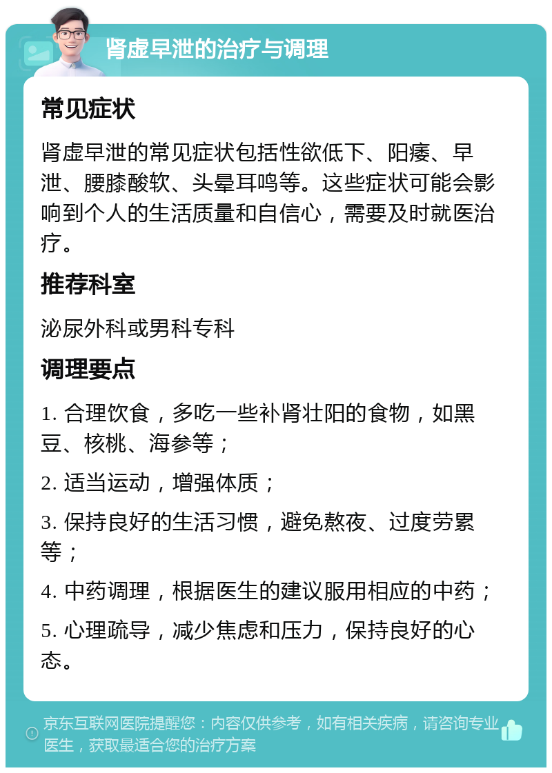 肾虚早泄的治疗与调理 常见症状 肾虚早泄的常见症状包括性欲低下、阳痿、早泄、腰膝酸软、头晕耳鸣等。这些症状可能会影响到个人的生活质量和自信心，需要及时就医治疗。 推荐科室 泌尿外科或男科专科 调理要点 1. 合理饮食，多吃一些补肾壮阳的食物，如黑豆、核桃、海参等； 2. 适当运动，增强体质； 3. 保持良好的生活习惯，避免熬夜、过度劳累等； 4. 中药调理，根据医生的建议服用相应的中药； 5. 心理疏导，减少焦虑和压力，保持良好的心态。