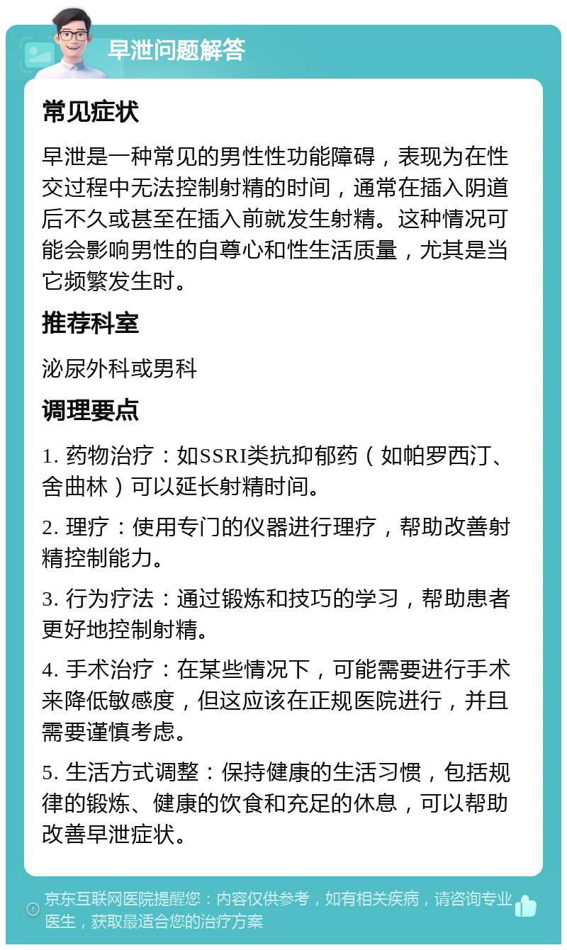 早泄问题解答 常见症状 早泄是一种常见的男性性功能障碍，表现为在性交过程中无法控制射精的时间，通常在插入阴道后不久或甚至在插入前就发生射精。这种情况可能会影响男性的自尊心和性生活质量，尤其是当它频繁发生时。 推荐科室 泌尿外科或男科 调理要点 1. 药物治疗：如SSRI类抗抑郁药（如帕罗西汀、舍曲林）可以延长射精时间。 2. 理疗：使用专门的仪器进行理疗，帮助改善射精控制能力。 3. 行为疗法：通过锻炼和技巧的学习，帮助患者更好地控制射精。 4. 手术治疗：在某些情况下，可能需要进行手术来降低敏感度，但这应该在正规医院进行，并且需要谨慎考虑。 5. 生活方式调整：保持健康的生活习惯，包括规律的锻炼、健康的饮食和充足的休息，可以帮助改善早泄症状。