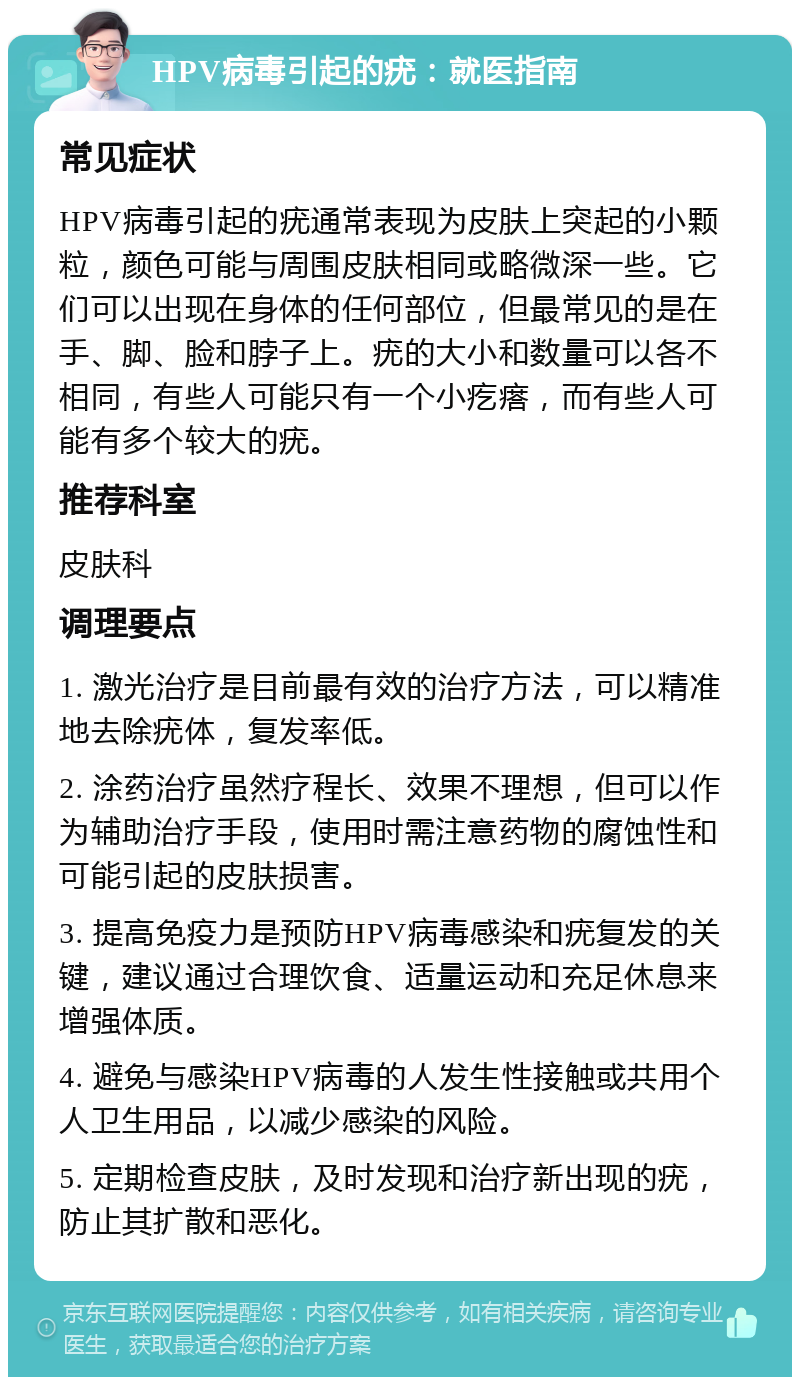 HPV病毒引起的疣：就医指南 常见症状 HPV病毒引起的疣通常表现为皮肤上突起的小颗粒，颜色可能与周围皮肤相同或略微深一些。它们可以出现在身体的任何部位，但最常见的是在手、脚、脸和脖子上。疣的大小和数量可以各不相同，有些人可能只有一个小疙瘩，而有些人可能有多个较大的疣。 推荐科室 皮肤科 调理要点 1. 激光治疗是目前最有效的治疗方法，可以精准地去除疣体，复发率低。 2. 涂药治疗虽然疗程长、效果不理想，但可以作为辅助治疗手段，使用时需注意药物的腐蚀性和可能引起的皮肤损害。 3. 提高免疫力是预防HPV病毒感染和疣复发的关键，建议通过合理饮食、适量运动和充足休息来增强体质。 4. 避免与感染HPV病毒的人发生性接触或共用个人卫生用品，以减少感染的风险。 5. 定期检查皮肤，及时发现和治疗新出现的疣，防止其扩散和恶化。