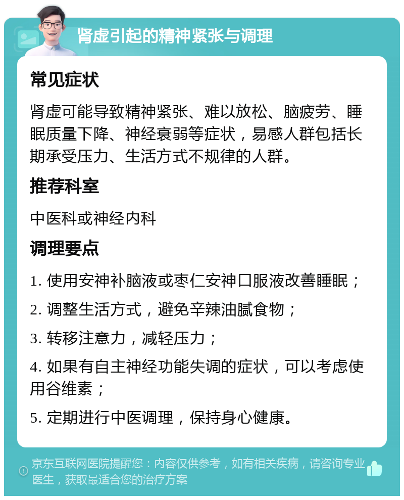 肾虚引起的精神紧张与调理 常见症状 肾虚可能导致精神紧张、难以放松、脑疲劳、睡眠质量下降、神经衰弱等症状，易感人群包括长期承受压力、生活方式不规律的人群。 推荐科室 中医科或神经内科 调理要点 1. 使用安神补脑液或枣仁安神口服液改善睡眠； 2. 调整生活方式，避免辛辣油腻食物； 3. 转移注意力，减轻压力； 4. 如果有自主神经功能失调的症状，可以考虑使用谷维素； 5. 定期进行中医调理，保持身心健康。