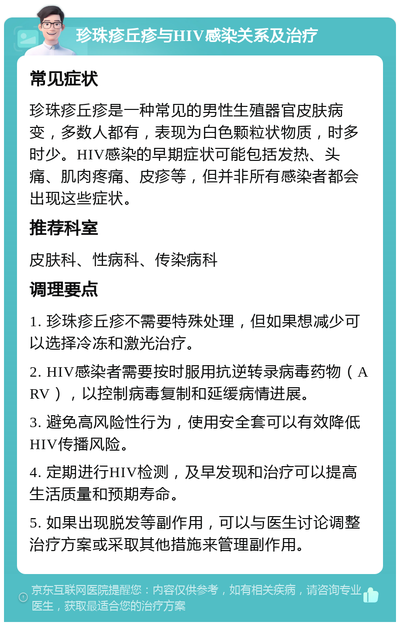 珍珠疹丘疹与HIV感染关系及治疗 常见症状 珍珠疹丘疹是一种常见的男性生殖器官皮肤病变，多数人都有，表现为白色颗粒状物质，时多时少。HIV感染的早期症状可能包括发热、头痛、肌肉疼痛、皮疹等，但并非所有感染者都会出现这些症状。 推荐科室 皮肤科、性病科、传染病科 调理要点 1. 珍珠疹丘疹不需要特殊处理，但如果想减少可以选择冷冻和激光治疗。 2. HIV感染者需要按时服用抗逆转录病毒药物（ARV），以控制病毒复制和延缓病情进展。 3. 避免高风险性行为，使用安全套可以有效降低HIV传播风险。 4. 定期进行HIV检测，及早发现和治疗可以提高生活质量和预期寿命。 5. 如果出现脱发等副作用，可以与医生讨论调整治疗方案或采取其他措施来管理副作用。