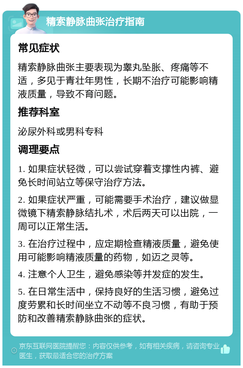 精索静脉曲张治疗指南 常见症状 精索静脉曲张主要表现为睾丸坠胀、疼痛等不适，多见于青壮年男性，长期不治疗可能影响精液质量，导致不育问题。 推荐科室 泌尿外科或男科专科 调理要点 1. 如果症状轻微，可以尝试穿着支撑性内裤、避免长时间站立等保守治疗方法。 2. 如果症状严重，可能需要手术治疗，建议做显微镜下精索静脉结扎术，术后两天可以出院，一周可以正常生活。 3. 在治疗过程中，应定期检查精液质量，避免使用可能影响精液质量的药物，如迈之灵等。 4. 注意个人卫生，避免感染等并发症的发生。 5. 在日常生活中，保持良好的生活习惯，避免过度劳累和长时间坐立不动等不良习惯，有助于预防和改善精索静脉曲张的症状。