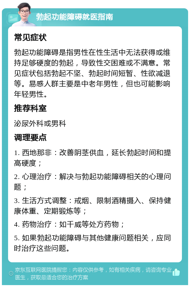 勃起功能障碍就医指南 常见症状 勃起功能障碍是指男性在性生活中无法获得或维持足够硬度的勃起，导致性交困难或不满意。常见症状包括勃起不坚、勃起时间短暂、性欲减退等。易感人群主要是中老年男性，但也可能影响年轻男性。 推荐科室 泌尿外科或男科 调理要点 1. 西地那非：改善阴茎供血，延长勃起时间和提高硬度； 2. 心理治疗：解决与勃起功能障碍相关的心理问题； 3. 生活方式调整：戒烟、限制酒精摄入、保持健康体重、定期锻炼等； 4. 药物治疗：如千威等处方药物； 5. 如果勃起功能障碍与其他健康问题相关，应同时治疗这些问题。