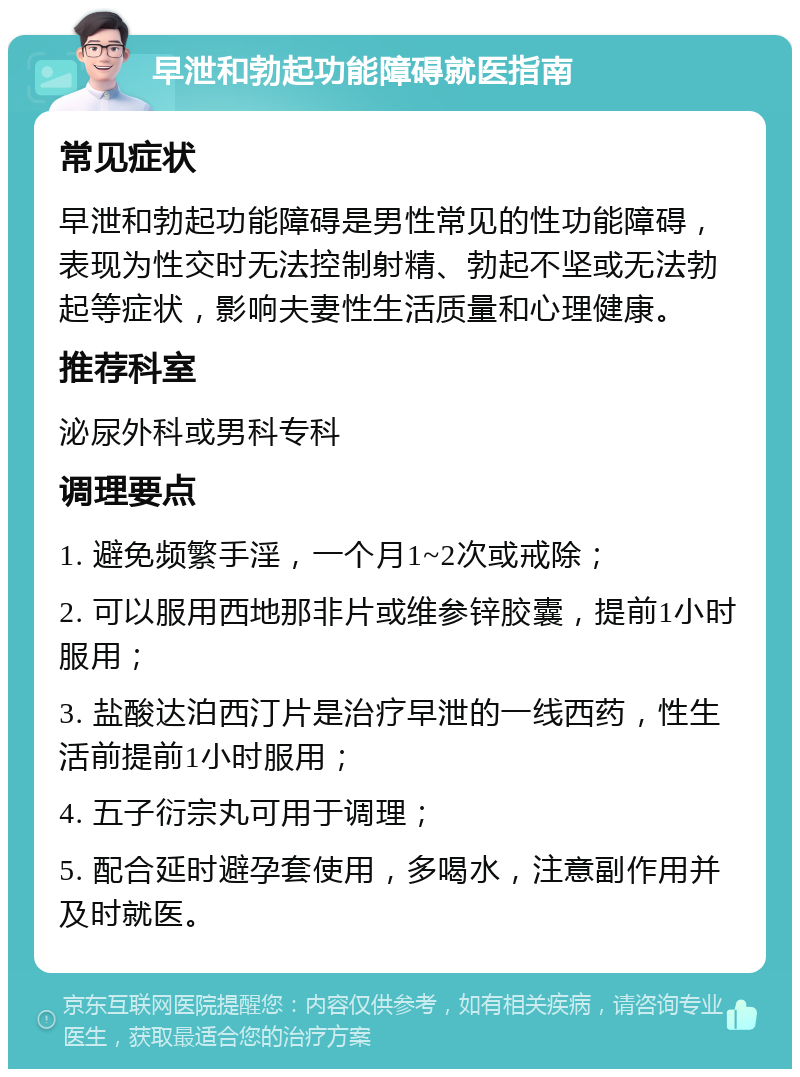 早泄和勃起功能障碍就医指南 常见症状 早泄和勃起功能障碍是男性常见的性功能障碍，表现为性交时无法控制射精、勃起不坚或无法勃起等症状，影响夫妻性生活质量和心理健康。 推荐科室 泌尿外科或男科专科 调理要点 1. 避免频繁手淫，一个月1~2次或戒除； 2. 可以服用西地那非片或维参锌胶囊，提前1小时服用； 3. 盐酸达泊西汀片是治疗早泄的一线西药，性生活前提前1小时服用； 4. 五子衍宗丸可用于调理； 5. 配合延时避孕套使用，多喝水，注意副作用并及时就医。