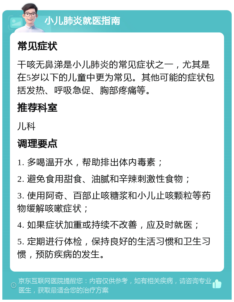 小儿肺炎就医指南 常见症状 干咳无鼻涕是小儿肺炎的常见症状之一，尤其是在5岁以下的儿童中更为常见。其他可能的症状包括发热、呼吸急促、胸部疼痛等。 推荐科室 儿科 调理要点 1. 多喝温开水，帮助排出体内毒素； 2. 避免食用甜食、油腻和辛辣刺激性食物； 3. 使用阿奇、百部止咳糖浆和小儿止咳颗粒等药物缓解咳嗽症状； 4. 如果症状加重或持续不改善，应及时就医； 5. 定期进行体检，保持良好的生活习惯和卫生习惯，预防疾病的发生。